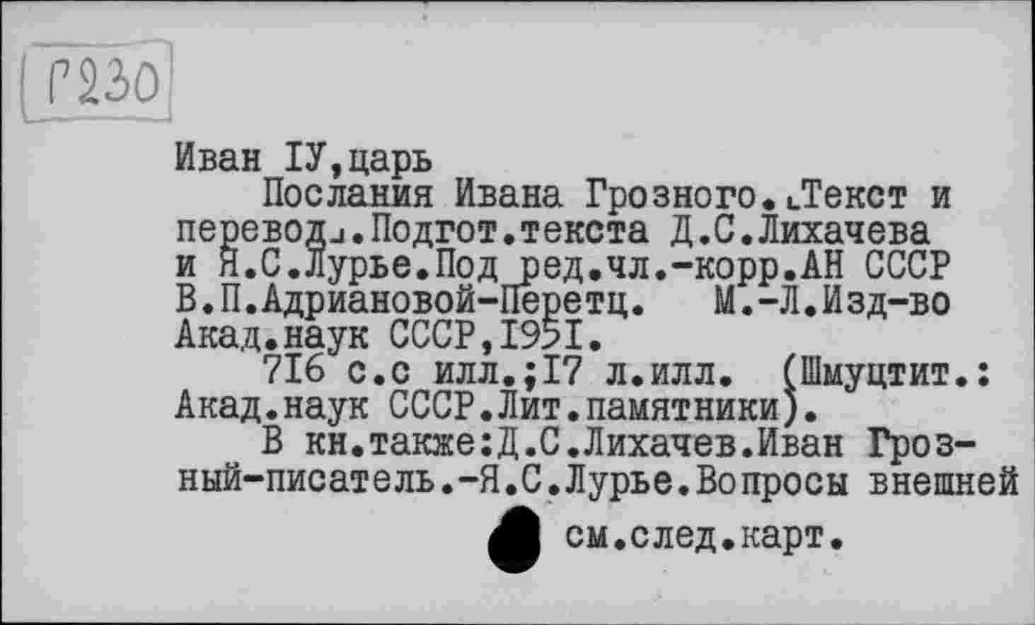 ﻿( Г2зо!
Иван ІУ,царь
Послания Ивана Грозного. ..Текст и переводи.Подгот.текста Д .С.Лихачева и Я.С.Лурье.Под ред.чл.-корр.АН СССР В.П.Адриановой-Пере тц. М.-Л.Изд-во Акад.наук СССР,1951.
716 с.с илл.;17 л.илл. (Шмуцтит.: Акад.наук СССР.Лит.памятники).
В кн.также;Д.С.Лихачев.Иван Грозный-писатель .-Я.С.Лурье.Вопросы внешней ф см.след.карт.